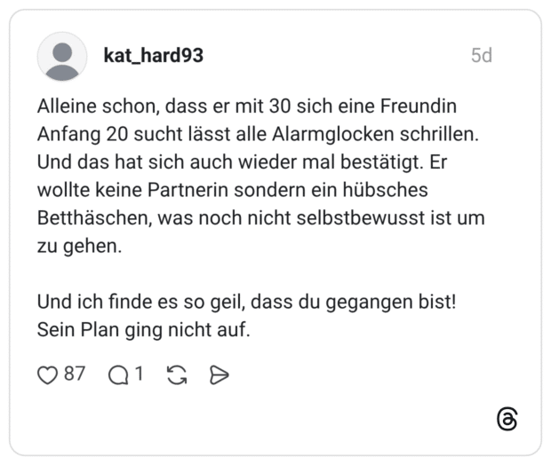 kat_hard93 5 Tage Alleine schon, dass er mit 30 sich eine Freundin Anfang 20 sucht lässt alle Alarmglocken schrillen. Und das hat sich auch wieder mal bestätigt. Er wollte keine Partnerin sondern ein hübsches Betthäschen, was noch nicht selbstbewusst ist um zu gehen. Und ich finde es so geil, dass du gegangen bist! Sein Plan ging nicht auf.