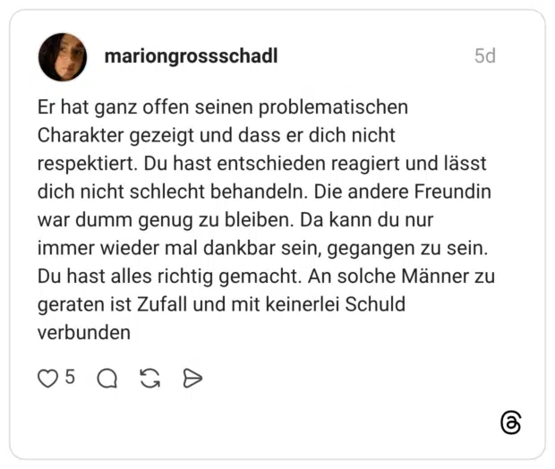 mariongrossschadl 5 Tage Er hat ganz offen seinen problematischen Charakter gezeigt und dass er dich nicht respektiert. Du hast entschieden reagiert und lässt dich nicht schlecht behandeln. Die andere Freundin war dumm genug zu bleiben. Da kann du nur immer wieder mal dankbar sein, gegangen zu sein. Du hast alles richtig gemacht. An solche Männer zu geraten ist Zufall und mit keinerlei Schuld verbunden