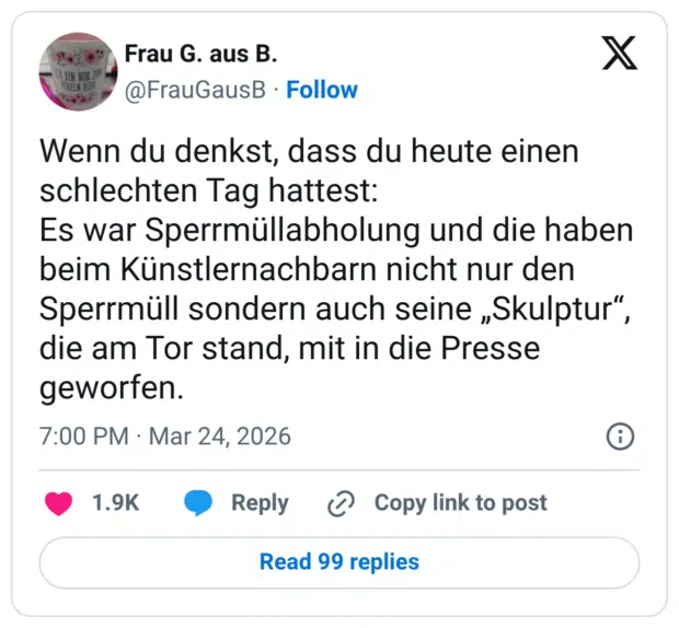 Wenn du denkst, dass du heute einen schlechten Tag hattest: Es war Sperrmüllabholung und die haben beim Künstlernachbarn nicht nur den Sperrmüll sondern auch seine „Skulptur", die am Tor stand, mit in die Presse geworfen.