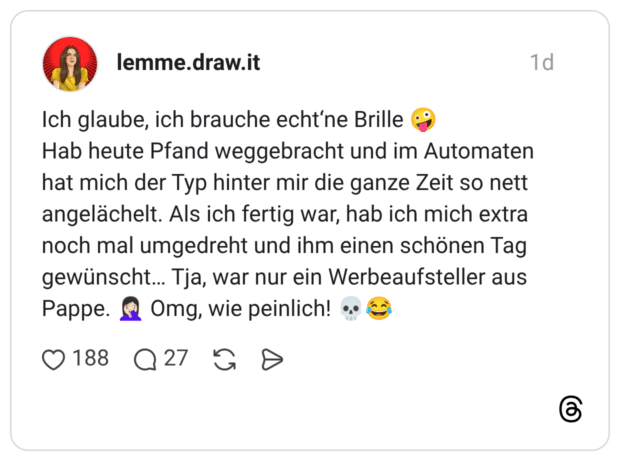 Ich glaube, ich brauche echt'ne Brille Hab heute Pfand weggebracht und im Automaten hat mich der Typ hinter mir die ganze Zeit so nett angelächelt. Als ich fertig war, hab ich mich extra noch mal umgedreht und ihm einen schönen Tag gewünscht... Tja, war nur ein Werbeaufsteller aus Pappe