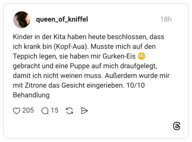 Kinder in der Kita haben heute beschlossen, dass ich krank bin (Kopf-Aua). Musste mich auf den Teppich legen, sie haben mir Gurken-Eis 😳 gebracht und eine Puppe auf mich draufgelegt, damit ich nicht weinen muss. Außerdem wurde mir mit Zitrone das Gesicht eingerieben. 10/10 Behandlung