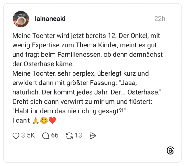 Meine Tochter wird jetzt bereits 12. Der Onkel, mit wenig Expertise zum Thema Kinder, meint es gut und fragt beim Familienessen, ob denn demnächst der Osterhase käme. Meine Tochter, sehr perplex, überlegt kurz und erwidert dann mit größter Fassung: "Jaaa, natürlich. Der kommt jedes Jahr. Der... Osterhase." Dreht sich dann verwirrt zu mir um und flüstert: "Habt ihr dem das nie richtig gesagt?!" I can't