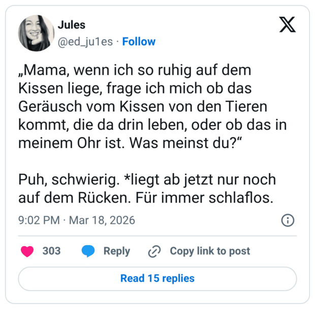 „Mama, wenn ich so ruhig auf dem Kissen liege, frage ich mich ob das Geräusch vom Kissen von den Tieren kommt, die da drin leben, oder ob das in meinem Ohr ist. Was meinst du?" Puh, schwierig. *liegt ab jetzt nur noch auf dem Rücken. Für immer schlaflos.