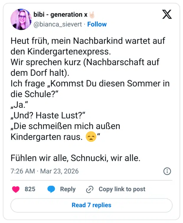 Heut früh, mein Nachbarkind wartet auf den Kindergartenexpress. Wir sprechen kurz (Nachbarschaft auf dem Dorf halt). Ich frage „Kommst Du diesen Sommer in die Schule?" „Ja." „Und? Haste Lust?" „Die schmeißen mich außen Kindergarten raus. Fühlen wir alle, Schnucki, wir alle.