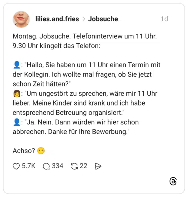 Montag. Jobsuche. Telefoninterview um 11 Uhr. 9.30 Uhr klingelt das Telefon: 👤: "Hallo, Sie haben um 11 Uhr einen Termin mit der Kollegin. Ich wollte mal fragen, ob Sie jetzt schon Zeit hätten?" 👩: "Um ungestört zu sprechen, wäre mir 11 Uhr lieber. Meine Kinder sind krank und ich habe entsprechend Betreuung organisiert." 👤: "Ja. Nein. Dann würden wir hier schon abbrechen. Danke für Ihre Bewerbung." Achso? 😶