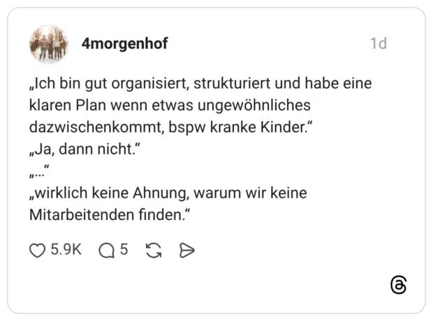 4morgenhof 1 Tag „Ich bin gut organisiert, strukturiert und habe eine klaren Plan wenn etwas ungewöhnliches dazwischenkommt, bspw kranke Kinder.“ „Ja, dann nicht.“ „…“ „wirklich keine Ahnung, warum wir keine Mitarbeitenden finden.“
