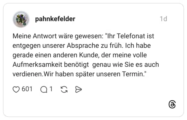 pahnkefelder 1 Tag Meine Antwort wäre gewesen: "Ihr Telefonat ist entgegen unserer Absprache zu früh. Ich habe gerade einen anderen Kunde, der meine volle Aufmerksamkeit benötigt genau wie Sie es auch verdienen.Wir haben später unseren Termin."
