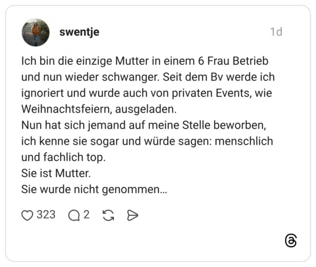 Ich bin die einzige Mutter in einem 6 Frau Betrieb und nun wieder schwanger. Seit dem Bv werde ich ignoriert und wurde auch von privaten Events, wie Weihnachtsfeiern, ausgeladen. Nun hat sich jemand auf meine Stelle beworben, ich kenne sie sogar und würde sagen: menschlich und fachlich top. Sie ist Mutter. Sie wurde nicht genommen…