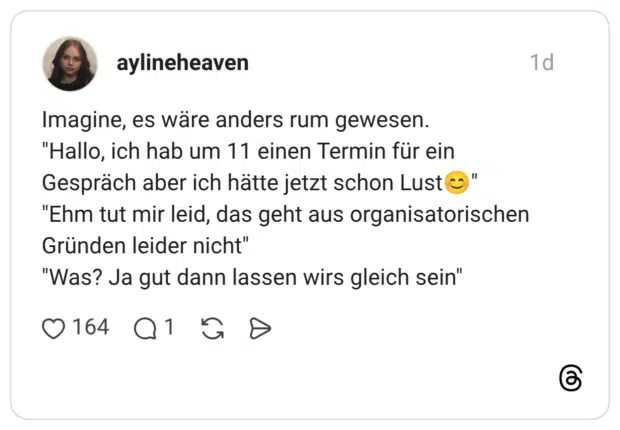 magine, es wäre anders rum gewesen. "Hallo, ich hab um 11 einen Termin für ein Gespräch aber ich hätte jetzt schon Lust😊" "Ehm tut mir leid, das geht aus organisatorischen Gründen leider nicht" "Was? Ja gut dann lassen wirs gleich sein"