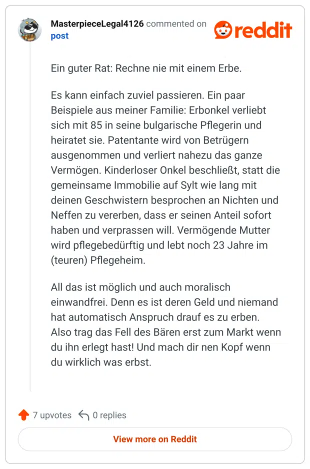 Ein guter Rat: Rechne nie mit einem Erbe. Es kann einfach zuviel passieren. Ein paar Beispiele aus meiner Familie: Erbonkel verliebt sich mit 85 in seine bulgarische Pflegerin und heiratet sie. Patentante wird von Betrügern ausgenommen und verliert nahezu das ganze Vermögen. Kinderloser Onkel beschließt, statt die gemeinsame Immobilie auf Sylt wie lang mit deinen Geschwistern besprochen an Nichten und Neffen zu vererben, dass er seinen Anteil sofort haben und verprassen will. Vermögende Mutter wird pflegebedürftig und lebt noch 23 Jahre im (teuren) Pflegeheim. All das ist möglich und auch moralisch einwandfrei. Denn es ist deren Geld und niemand hat automatisch Anspruch drauf es zu erben. Also trag das Fell des Baren erst zum Markt wenn du ihn erlegt hast! Und mach dir nen Kopf wenn du wirklich was erbst.