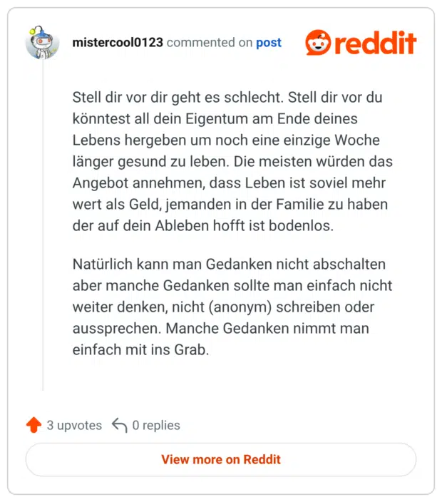 Stell dir vor dir geht es schlecht. Stell dir vor du könntest all dein Eigentum am Ende deines Lebens hergeben um noch eine einzige Woche länger gesund zu leben. Die meisten würden das Angebot annehmen, dass Leben ist soviel mehr wert als Geld, jemanden in der Familie zu haben der auf dein Ableben hofft ist bodenlos. Natürlich kann man Gedanken nicht abschalten aber manche Gedanken sollte man einfach nicht weiter denken, nicht (anonym) schreiben oder aussprechen. Manche Gedanken nimmt man einfach mit ins Grab.
