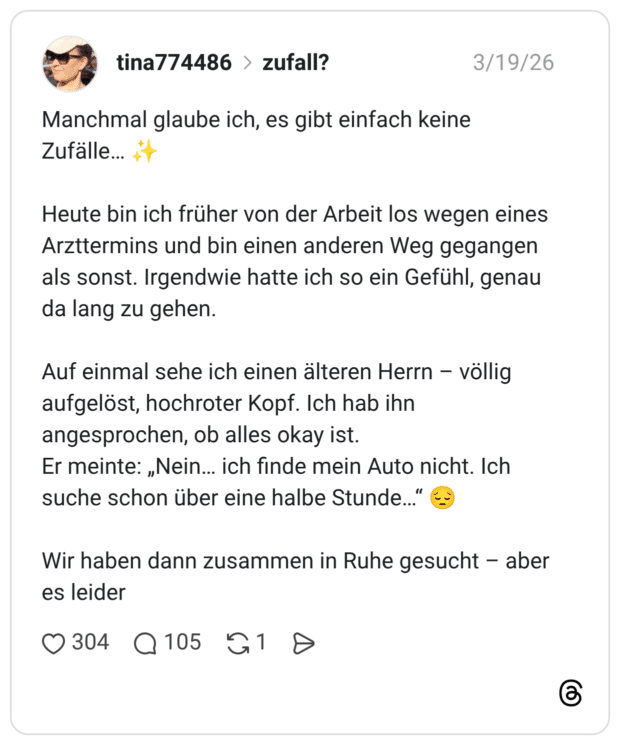 Manchmal glaube ich, es gibt einfach keine Zufälle... Heute bin ich früher von der Arbeit los wegen eines Arzttermins und bin einen anderen Weg gegangen als sonst. Irgendwie hatte ich so ein Gefühl, genau da lang zu gehen. Auf einmal sehe ich einen älteren Herrn - völlig aufgelöst, hochroter Kopf. Ich hab ihn angesprochen, ob alles okay ist. Er meinte: „Nein... ich finde mein Auto nicht. Ich suche schon über eine halbe Stunde..." Wir haben dann zusammen in Ruhe gesucht - aber es leider