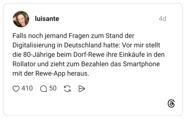 Falls noch jemand Fragen zum Stand der Digitalisierung in Deutschland hatte: Vor mir stellt die 80-Jährige beim Dorf-Rewe ihre Einkäufe in den Rollator und zieht zum Bezahlen das Smartphone mit der Rewe-App heraus.