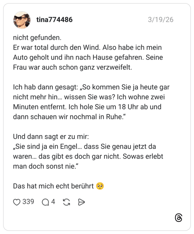 nicht gefunden. Er war total durch den Wind. Also habe ich mein Auto geholt und ihn nach Hause gefahren. Seine Frau war auch schon ganz verzweifelt. Ich hab dann gesagt: „So kommen Sie ja heute gar nicht mehr hin... wissen Sie was? Ich wohne zwei Minuten entfernt. Ich hole Sie um 18 Uhr ab und dann schauen wir nochmal in Ruhe." Und dann sagt er zu mir: „Sie sind ja ein Engel... dass Sie genau jetzt da waren... das gibt es doch gar nicht. Sowas erlebt man doch sonst nie." Das hat mich echt berührt
