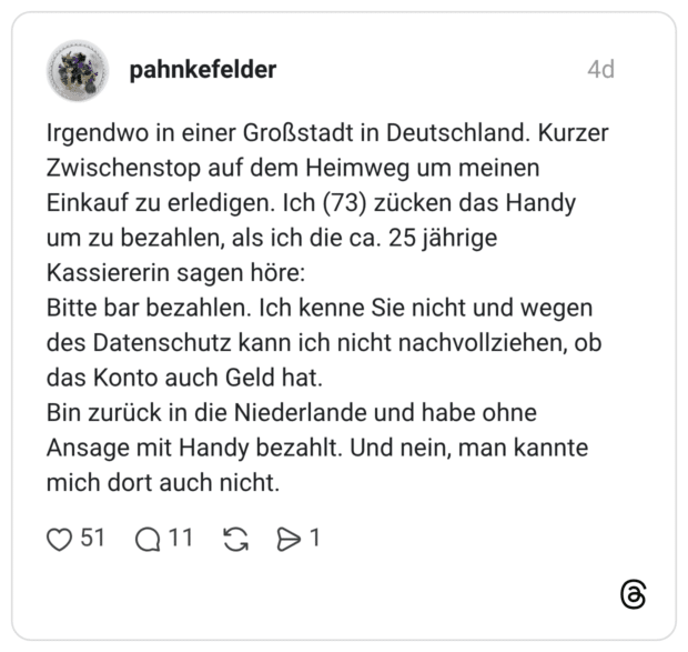 Irgendwo in einer Großstadt in Deutschland. Kurzer Zwischenstop auf dem Heimweg um meinen Einkauf zu erledigen. Ich (73) zücken das Handy um zu bezahlen, als ich die ca. 25 jährige Kassiererin sagen höre: Bitte bar bezahlen. Ich kenne Sie nicht und wegen des Datenschutz kann ich nicht nachvollziehen, ob das Konto auch Geld hat. Bin zurück in die Niederlande und habe ohne Ansage mit Handy bezahlt. Und nein, man kannte mich dort auch nicht.