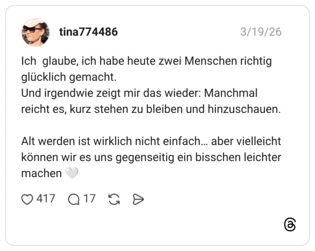 Ich glaube, ich habe heute zwei Menschen richtig glücklich gemacht. Und irgendwie zeigt mir das wieder: Manchmal reicht es, kurz stehen zu bleiben und hinzuschauen. Alt werden ist wirklich nicht einfach... aber vielleicht können wir es uns gegenseitig ein bisschen leichter machen