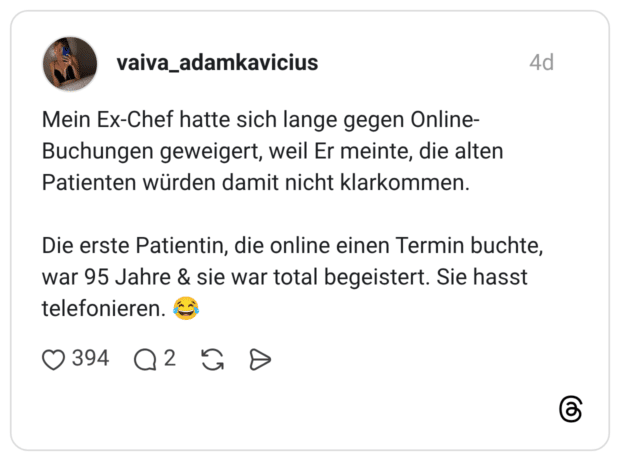 Mein Ex-Chef hatte sich lange gegen Online-Buchungen geweigert, weil Er meinte, die alten Patienten würden damit nicht klarkommen. Die erste Patientin, die online einen Termin buchte, war 95 Jahre & sie war total begeistert. Sie hasst telefonieren.