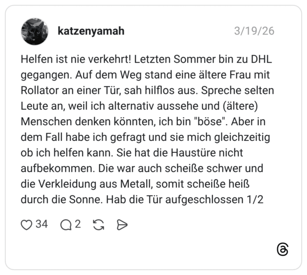 Helfen ist nie verkehrt! Letzten Sommer bin zu DHL gegangen. Auf dem Weg stand eine ältere Frau mit Rollator an einer Tür, sah hilflos aus. Spreche selter Leute an, weil ich alternativ aussehe und (ältere) Menschen denken könnten, ich bin "böse". Aber in dem Fall habe ich gefragt und sie mich gleichzeitig ob ich helfen kann. Sie hat die Haustüre nicht aufbekommen. Die war auch scheiße schwer und die Verkleidung aus Metall, somit scheiße heiß durch die Sonne. Hab die Tür aufgeschlossen 1/2