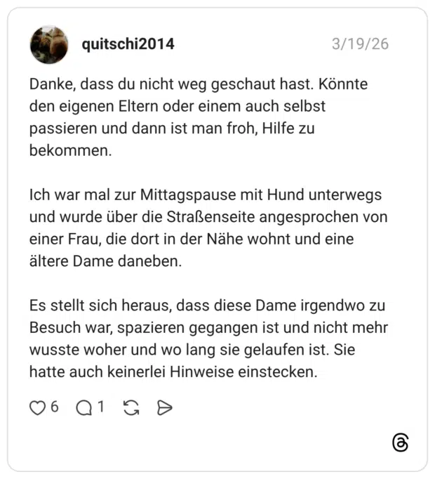 Danke, dass du nicht weg geschaut hast. Könnte den eigenen Eltern oder einem auch selbst passieren und dann ist man froh, Hilfe zu bekommen. Ich war mal zur Mittagspause mit Hund unterwegs und wurde über die Straßenseite angesprochen von einer Frau, die dort in der Nähe wohnt und eine ältere Dame daneben. Es stellt sich heraus, dass diese Dame irgendwo zu Besuch war, spazieren gegangen ist und nicht mehr wusste woher und wo lang sie gelaufen ist. Sie hatte auch keinerlei Hinweise einstecken.