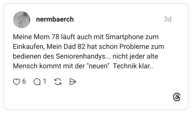 Meine Mom 78 läuft auch mit Smartphone zum Einkaufen, Mein Dad 82 hat schon Probleme zum bedienen des Seniorenhandys... nicht jeder alte Mensch kommt mit der "neuen" Technik klar..