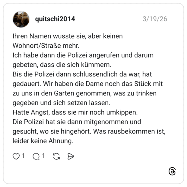 Ihren Namen wusste sie, aber keinen Wohnort/Straße mehr. Ich habe dann die Polizei angerufen und darum gebeten, dass die sich kümmern. Bis die Polizei dann schlussendlich da war, hat gedauert. Wir haben die Dame noch das Stück mit zu uns in den Garten genommen, was zu trinken gegeben und sich setzen lassen. Hatte Angst, dass sie mir noch umkippen. Die Polizei hat sie dann mitgenommen und gesucht, wo sie hingehört. Was rausbekommen ist, leider keine Ahnung.