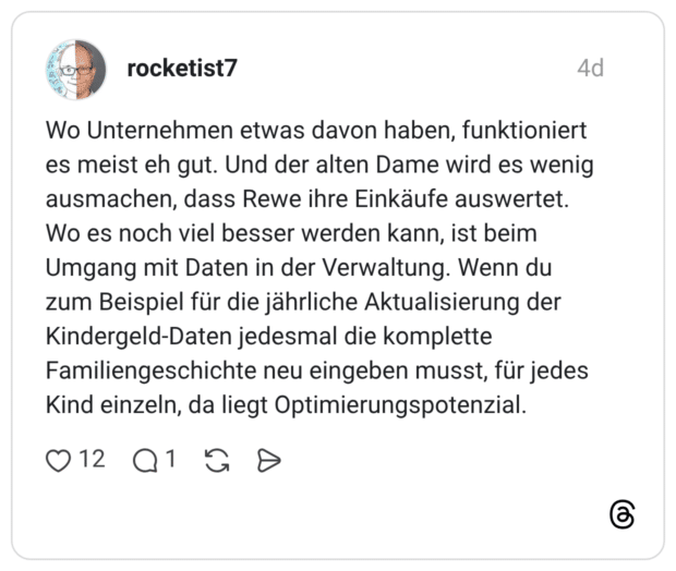 Wo Unternehmen etwas davon haben, funktioniert es meist eh gut. Und der alten Dame wird es wenig ausmachen, dass Rewe ihre Einkäufe auswertet. Wo es noch viel besser werden kann, ist beim Umgang mit Daten in der Verwaltung. Wenn du zum Beispiel für die jährliche Aktualisierung der Kindergeld-Daten jedesmal die komplette Familiengeschichte neu eingeben musst, für jedes Kind einzeln, da liegt Optimierungspotenzial.