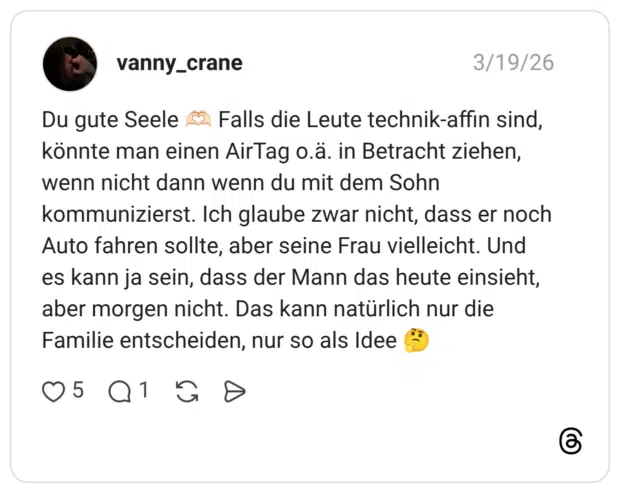 Du gute Seele könnte man einen AirTag o.ä. in Betracht ziehen, wenn nicht dann wenn du mit dem Sohn Falls die Leute technik-affin sind, kommunizierst. Ich glaube zwar nicht, dass er noch Auto fahren sollte, aber seine Frau vielleicht. Und es kann ja sein, dass der Mann das heute einsieht, aber morgen nicht. Das kann natürlich nur die Familie entscheiden, nur so als Idee