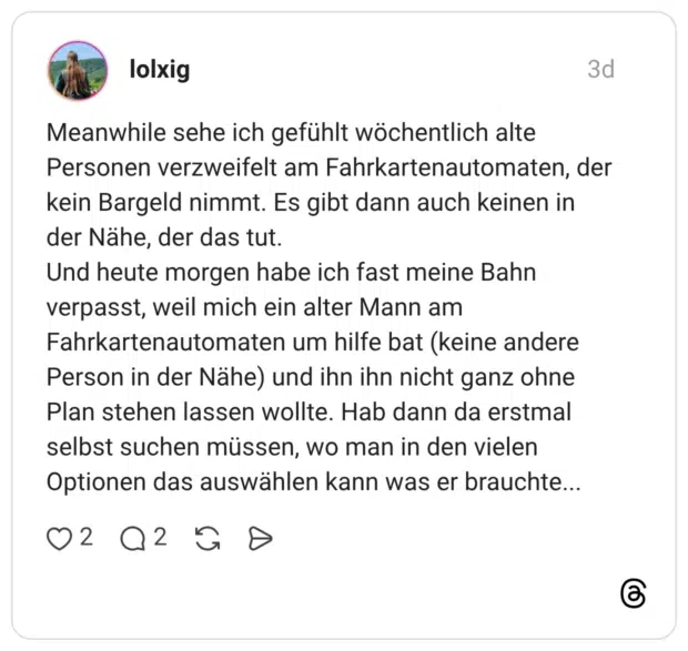 Meanwhile sehe ich gefühlt wöchentlich alte Personen verzweifelt am Fahrkartenautomaten, der kein Bargeld nimmt. Es gibt dann auch keinen in der Nähe, der das tut. Und heute morgen habe ich fast meine Bahn verpasst, weil mich ein alter Mann am Fahrkartenautomaten um hilfe bat (keine andere Person in der Nähe) und ihn ihn nicht ganz ohne Plan stehen lassen wollte. Hab dann da erstmal selbst suchen müssen, wo man in den vielen Optionen das auswählen kann was er brauchte...