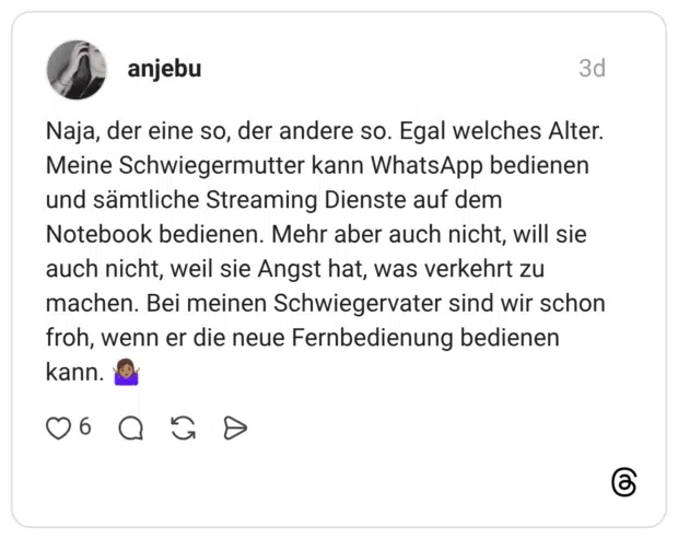 Naja, der eine so, der andere so. Egal welches Alter. Meine Schwiegermutter kann WhatsApp bedienen und sämtliche Streaming Dienste auf dem Notebook bedienen. Mehr aber auch nicht, will sie auch nicht, weil sie Angst hat, was verkehrt zu machen. Bei meinen Schwiegervater sind wir schon froh, wenn er die neue Fernbedienung bedienen kann.
