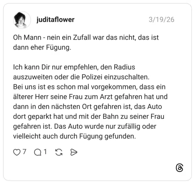 Oh Mann - nein ein Zufall war das nicht, das ist dann eher Fügung. Ich kann Dir nur empfehlen, den Radius auszuweiten oder die Polizei einzuschalten. Bei uns ist es schon mal vorgekommen, dass ein älterer Herr seine Frau zum Arzt gefahren hat und dann in den nächsten Ort gefahren ist, das Auto dort geparkt hat und mit der Bahn zu seiner Frau gefahren ist. Das Auto wurde nur zufällig oder vielleicht auch durch Fügung gefunden.