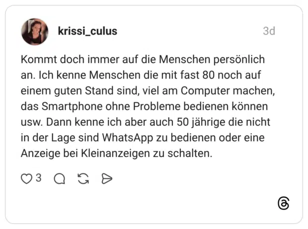Kommt doch immer auf die Menschen persönlich an. Ich kenne Menschen die mit fast 80 noch auf einem guten Stand sind, viel am Computer machen, das Smartphone ohne Probleme bedienen können usw. Dann kenne ich aber auch 50 jährige die nicht in der Lage sind WhatsApp zu bedienen oder eine Anzeige bei Kleinanzeigen zu schalten.