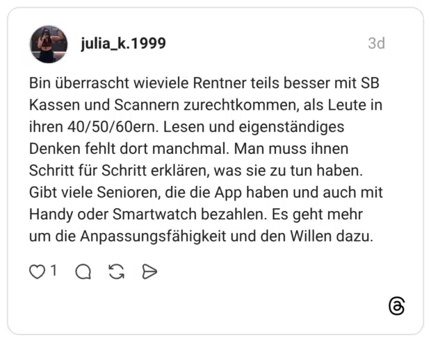 Bin überrascht wieviele Rentner teils besser mit SB Kassen und Scannern zurechtkommen, als Leute in ihren 40/50/60ern. Lesen und eigenständiges Denken fehlt dort manchmal. Man muss ihnen Schritt für Schritt erklären, was sie zu tun haben. Gibt viele Senioren, die die App haben und auch mit Handy oder Smartwatch bezahlen. Es geht mehr um die Anpassungsfähigkeit und den Willen dazu.