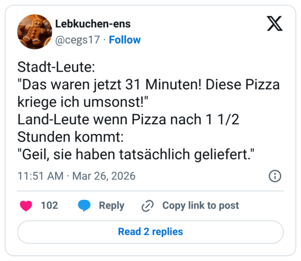 Stadt-Leute: "Das waren jetzt 31 Minuten! Diese Pizza kriege ich umsonst!" Land-Leute wenn Pizza nach 1 1/2 Stunden kommt: "Geil, sie haben tatsächlich geliefert."