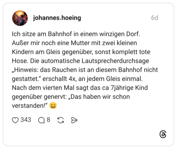 Ich sitze am Bahnhof in einem winzigen Dorf. Außer mir noch eine Mutter mit zwei kleinen Kindern am Gleis gegenüber, sonst komplett tote Hose. Die automatische Lautsprecherdurchsage „Hinweis: das Rauchen ist an diesem Bahnhof nicht gestattet." erschallt 4x, an jedem Gleis einmal. Nach dem vierten Mal sagt das ca 7jährige Kind gegenüber genervt: „Das haben wir schon verstanden!"