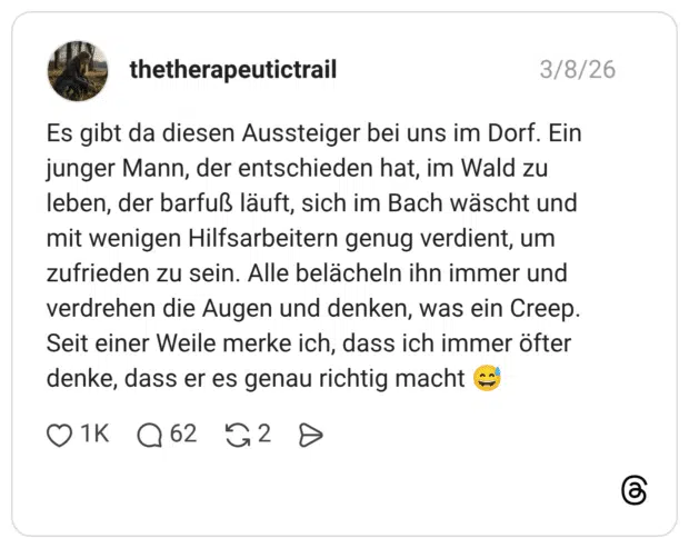 Es gibt da diesen Aussteiger bei uns im Dorf. Ein junger Mann, der entschieden hat, im Wald zu leben, der barfuß läuft, sich im Bach wäscht und mit wenigen Hilfsarbeitern genug verdient, um zufrieden zu sein. Alle belächeln ihn immer und verdrehen die Augen und denken, was ein Creep. Seit einer Weile merke ich, dass ich immer öfter denke, dass er es genau richtig macht