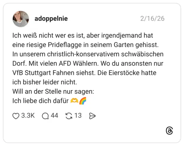 Ich weiß nicht wer es ist, aber irgendjemand hat eine riesige Prideflagge in seinem Garten gehisst. In unserem christlich-konservativem schwäbischen Dorf. Mit vielen AFD Wählern. Wo du ansonsten nur VfB Stuttgart Fahnen siehst. Die Eierstöcke hatte ich bisher leider nicht. Will an der Stelle nur sagen: Ich liebe dich dafür