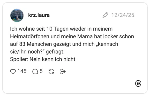 Ich wohne seit 10 Tagen wieder in meinem Heimatdörfchen und meine Mama hat locker schon auf 83 Menschen gezeigt und mich „kennsch sie/ihn noch?" gefragt. Spoiler: Nein kenn ich nicht