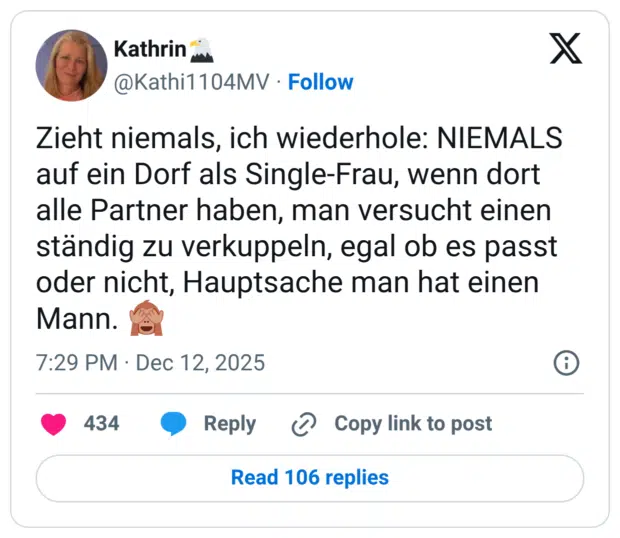 Zieht niemals, ich wiederhole: NIEMALS auf ein Dorf als Single-Frau, wenn dort alle Partner haben, man versucht einen ständig zu verkuppeln, egal ob es passt oder nicht, Hauptsache man hat einen Mann. :see_no_evil: