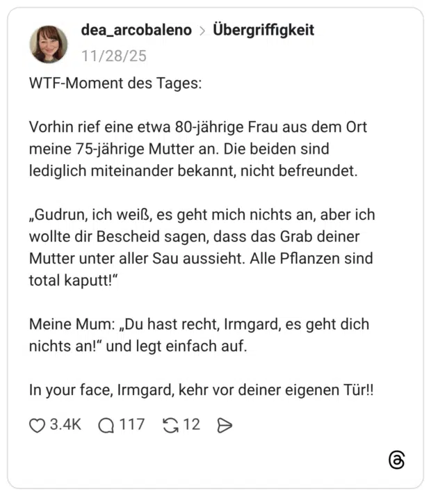 WTF-Moment des Tages: Vorhin rief eine etwa 80-jährige Frau aus dem Ort meine 75-jährige Mutter an. Die beiden sind lediglich miteinander bekannt, nicht befreundet. „Gudrun, ich weiß, es geht mich nichts an, aber ich wollte dir Bescheid sagen, dass das Grab deiner Mutter unter aller Sau aussieht. Alle Pflanzen sind total kaputt!" Meine Mum: „Du hast recht, Irmgard, es geht dich nichts an!" und legt einfach auf. In your face, Irmgard, kehr vor deiner eigenen Tür!!