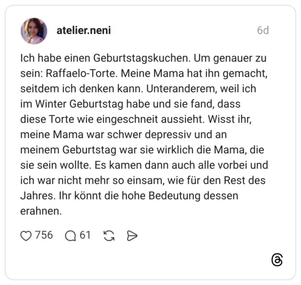 Ich habe einen Geburtstagskuchen. Um genauer zu sein: Raffaelo-Torte. Meine Mama hat ihn gemacht, seitdem ich denken kann. Unteranderem, weil ich im Winter Geburtstag habe und sie fand, dass diese Torte wie eingeschneit aussieht. Wisst ihr, meine Mama war schwer depressiv und an meinem Geburtstag war sie wirklich die Mama, die sie sein wollte. Es kamen dann auch alle vorbei und ich war nicht mehr so einsam, wie für den Rest des Jahres. Ihr könnt die hohe Bedeutung dessen erahnen.