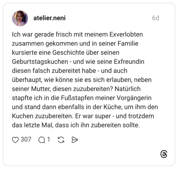 Ich war gerade frisch mit meinem Exverlobten zusammen gekommen und in seiner Familie kursierte eine Geschichte über seinen Geburtstagskuchen - und wie seine Exfreundin diesen falsch zubereitet habe - und auch überhaupt, wie könne sie es sich erlauben, neben seiner Mutter, diesen zuzubereiten? Natürlich stapfte ich in die Fußstapfen meiner Vorgängerin und stand dann ebenfalls in der Küche, um ihm den Kuchen zuzubereiten. Er war super - und trotzdem das letzte Mal, dass ich ihn zubereiten sollte.