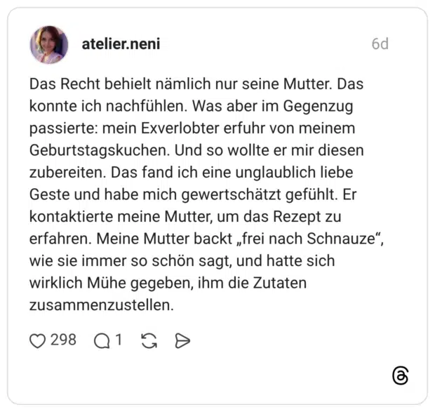 Das Recht behielt nämlich nur seine Mutter. Das konnte ich nachfühlen. Was aber im Gegenzug passierte: mein Exverlobter erfuhr von meinem Geburtstagskuchen. Und so wollte er mir diesen zubereiten. Das fand ich eine unglaublich liebe Geste und habe mich gewertschätzt gefühlt. Er kontaktierte meine Mutter, um das Rezept zu erfahren. Meine Mutter backt „frei nach Schnauze“, wie sie immer so schön sagt, und hatte sich wirklich Mühe gegeben, ihm die Zutaten zusammenzustellen.