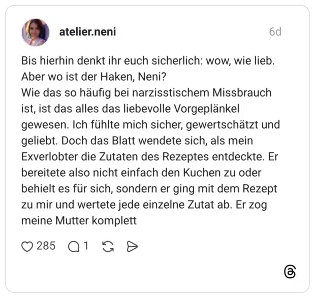 Bis hierhin denkt ihr euch sicherlich: wow, wie lieb. Aber wo ist der Haken, Neni? Wie das so häufig bei narzisstischem Missbrauch ist, ist das alles das liebevolle Vorgeplänkel gewesen. Ich fühlte mich sicher, gewertschätzt und geliebt. Doch das Blatt wendete sich, als mein Exverlobter die Zutaten des Rezeptes entdeckte. Er bereitete also nicht einfach den Kuchen zu oder behielt es für sich, sondern er ging mit dem Rezept zu mir und wertete jede einzelne Zutat ab. Er zog meine Mutter komplett