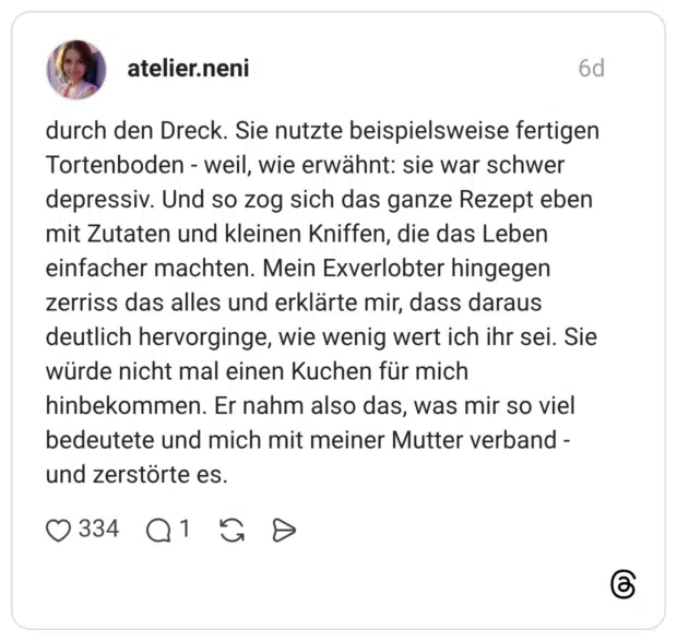 durch den Dreck. Sie nutzte beispielsweise fertigen Tortenboden - weil, wie erwähnt: sie war schwer depressiv. Und so zog sich das ganze Rezept eben mit Zutaten und kleinen Kniffen, die das Leben einfacher machten. Mein Exverlobter hingegen zerriss das alles und erklärte mir, dass daraus deutlich hervorginge, wie wenig wert ich ihr sei. Sie würde nicht mal einen Kuchen für mich hinbekommen. Er nahm also das, was mir so viel bedeutete und mich mit meiner Mutter verband und zerstörte es.