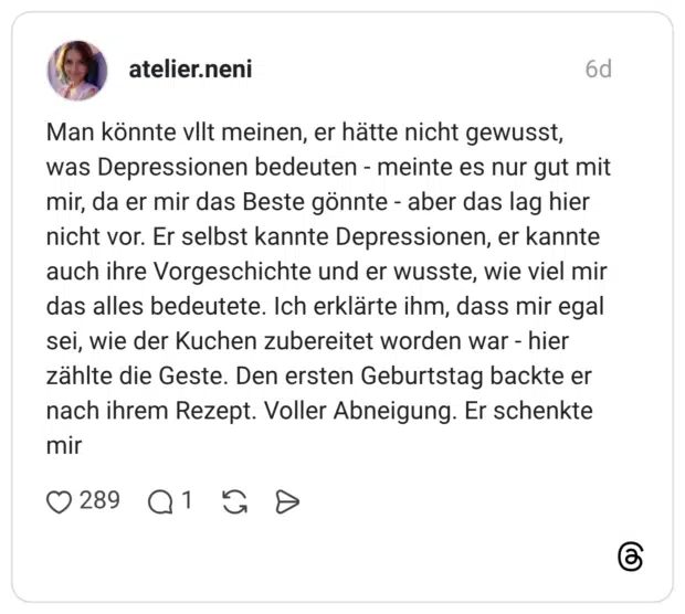 Man könnte vllt meinen, er hätte nicht gewusst, was Depressionen bedeuten - meinte es nur gut mit mir, da er mir das Beste gönnte - aber das lag hier nicht vor. Er selbst kannte Depressionen, er kannte auch ihre Vorgeschichte und er wusste, wie viel mir das alles bedeutete. Ich erklärte ihm, dass mir egal sei, wie der Kuchen zubereitet worden war - hier zählte die Geste. Den ersten Geburtstag backte er nach ihrem Rezept. Voller Abneigung. Er schenkte mir