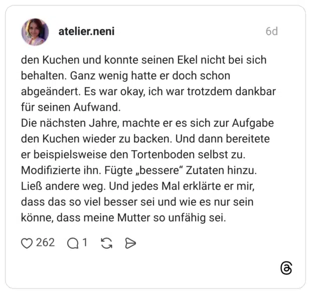 den Kuchen und konnte seinen Ekel nicht bei sich behalten. Ganz wenig hatte er doch schon abgeändert. Es war okay, ich war trotzdem dankbar für seinen Aufwand. Die nächsten Jahre, machte er es sich zur Aufgabe den Kuchen wieder zu backen. Und dann bereitete er beispielsweise den Tortenboden selbst zu. Modifizierte ihn. Fügte „bessere“ Zutaten hinzu. Ließ andere weg. Und jedes Mal erklärte er mir, dass das so viel besser sei und wie es nur sein könne, dass meine Mutter so unfähig sei.