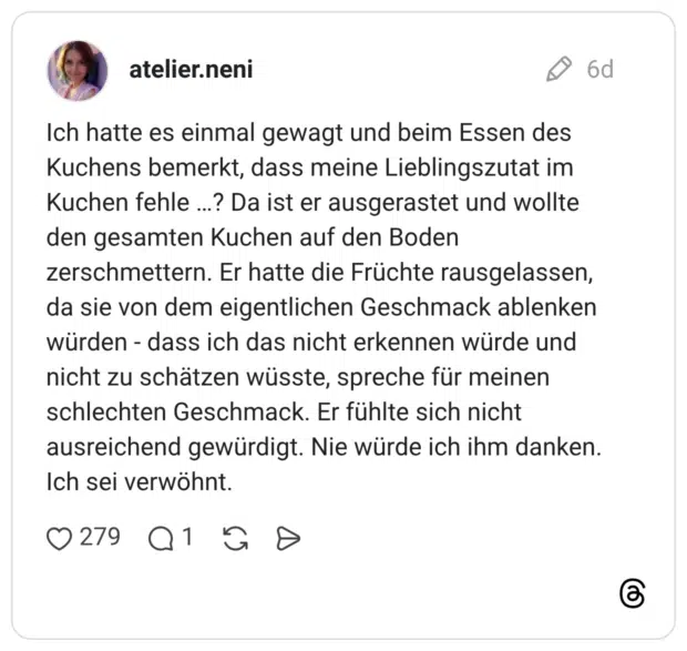 Ich hatte es einmal gewagt und beim Essen des Kuchens bemerkt, dass meine Lieblingszutat im Kuchen fehle ...? Da ist er ausgerastet und wollte den gesamten Kuchen auf den Boden zerschmettern. Er hatte die Früchte rausgelassen, da sie von dem eigentlichen Geschmack ablenken würden - dass ich das nicht erkennen würde und nicht zu schätzen wüsste, spreche für meinen schlechten Geschmack. Er fühlte sich nicht ausreichend gewürdigt. Nie würde ich ihm danken. Ich sei verwöhnt.