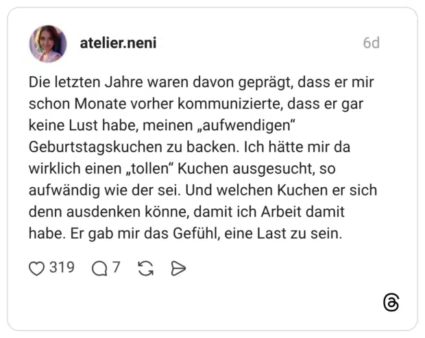 Die letzten Jahre waren davon geprägt, dass er mir schon Monate vorher kommunizierte, dass er gar keine Lust habe, meinen „aufwendigen" Geburtstagskuchen zu backen. Ich hätte mir da wirklich einen „tollen" Kuchen ausgesucht, so aufwändig wie der sei. Und welchen Kuchen er sich denn ausdenken könne, damit ich Arbeit damit habe. Er gab mir das Gefühl, eine Last zu sein.