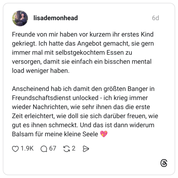 Freunde von mir haben vor kurzem ihr erstes Kind gekriegt. Ich hatte das Angebot gemacht, sie gern immer mal mit selbstgekochtem Essen zu versorgen, damit sie einfach ein bisschen mental load weniger haben. Anscheinend hab ich damit den größten Banger in Freundschaftsdienst unlocked - ich krieg immer wieder Nachrichten, wie sehr ihnen das die erste Zeit erleichtert, wie doll sie sich darüber freuen, wie gut es ihnen schmeckt. Und das ist dann widerum Balsam für meine kleine Seele