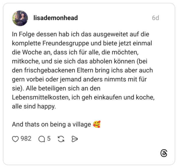 In Folge dessen hab ich das ausgeweitet auf die komplette Freundesgruppe und biete jetzt einmal die Woche an, dass ich für alle, die möchten, mitkoche, und sie sich das abholen können (bei den frischgebackenen Eltern bring ichs aber auch gern vorbei oder jemand anders nimmts mit für sie). Alle beteiligen sich an den Lebensmittelkosten, ich geh einkaufen und koche, alle sind happy. And thats on being a village
